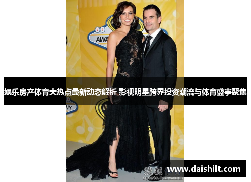 娱乐房产体育大热点最新动态解析 影视明星跨界投资潮流与体育盛事聚焦