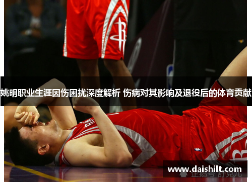 姚明职业生涯因伤困扰深度解析 伤病对其影响及退役后的体育贡献