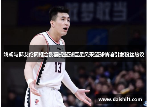 姚明与郭艾伦同框合影展现篮球巨星风采篮球情谊引发粉丝热议