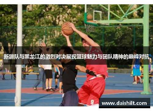 新疆队与黑龙江的激烈对决展现篮球魅力与团队精神的巅峰对抗